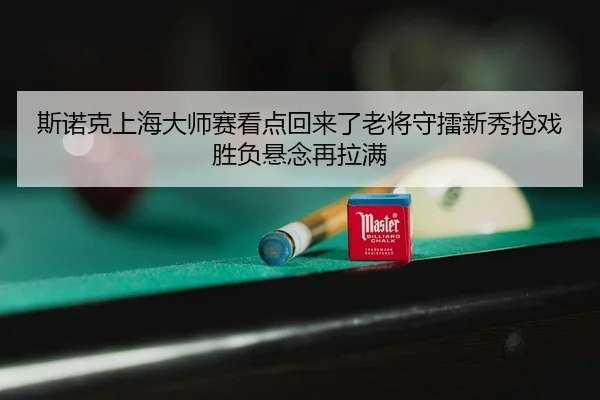 斯诺克上海大师赛看点回来了老将守擂新秀抢戏胜负悬念再拉满